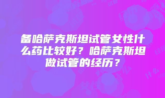 备哈萨克斯坦试管女性什么药比较好？哈萨克斯坦做试管的经历？