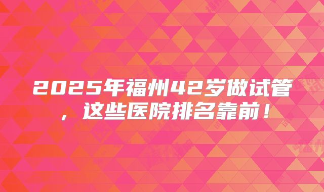2025年福州42岁做试管，这些医院排名靠前！