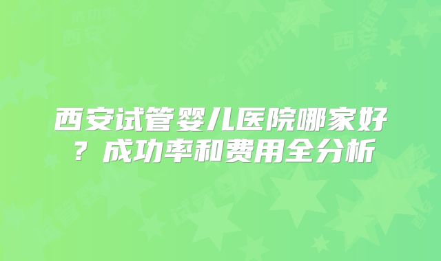 西安试管婴儿医院哪家好？成功率和费用全分析
