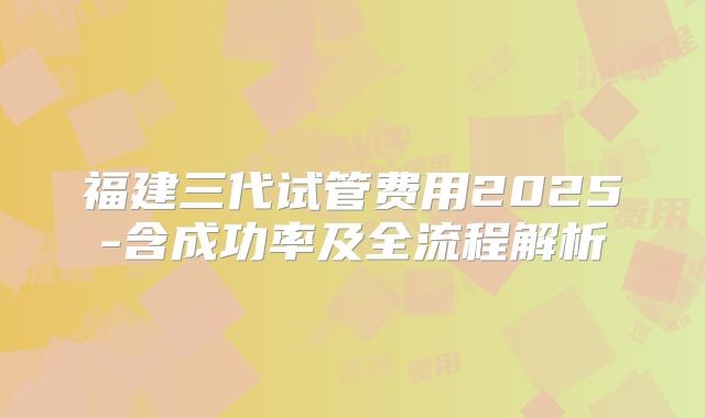 福建三代试管费用2025-含成功率及全流程解析