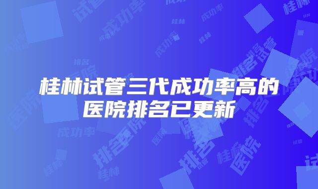 桂林试管三代成功率高的医院排名已更新