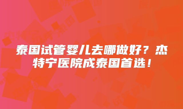 泰国试管婴儿去哪做好？杰特宁医院成泰国首选！