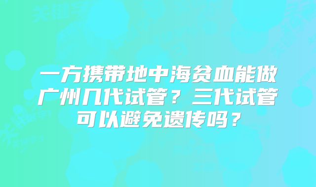 一方携带地中海贫血能做广州几代试管？三代试管可以避免遗传吗？