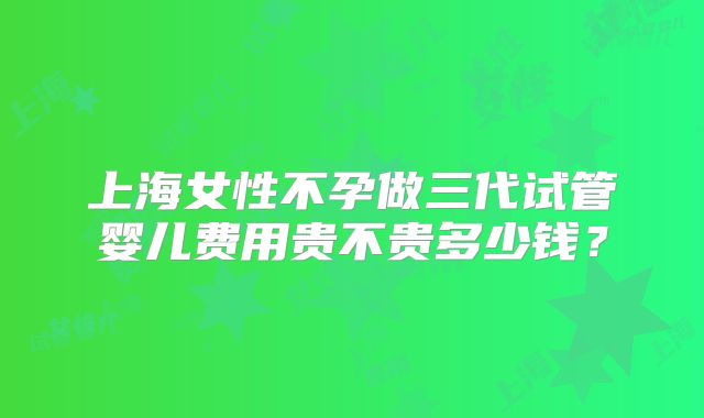 上海女性不孕做三代试管婴儿费用贵不贵多少钱？