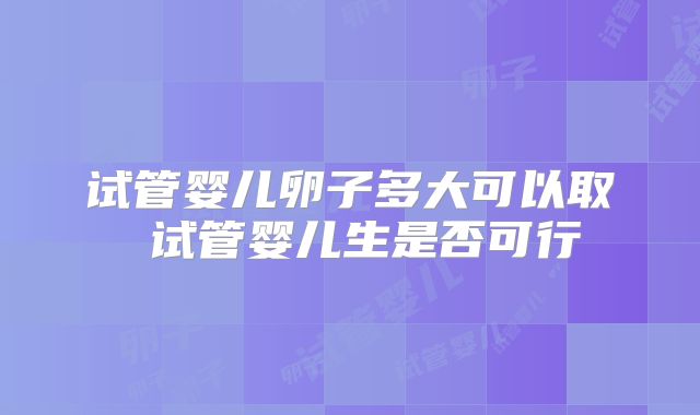 试管婴儿卵子多大可以取 试管婴儿生是否可行