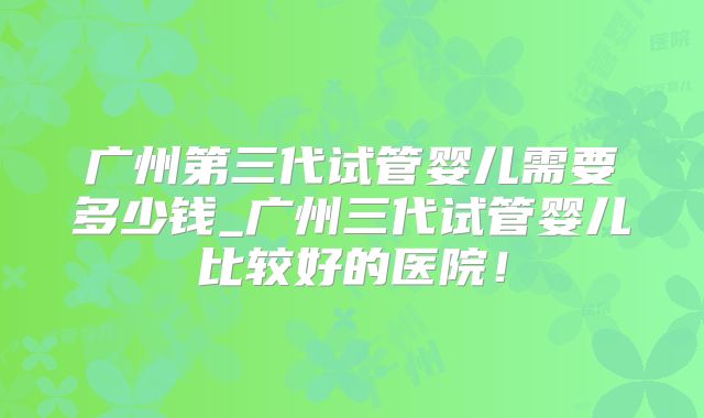 广州第三代试管婴儿需要多少钱_广州三代试管婴儿比较好的医院!