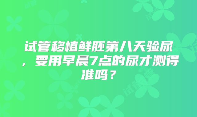 试管移植鲜胚第八天验尿，要用早晨7点的尿才测得准吗？