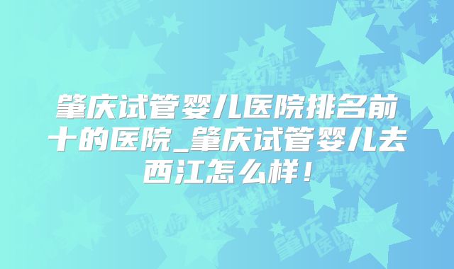 肇庆试管婴儿医院排名前十的医院_肇庆试管婴儿去西江怎么样！