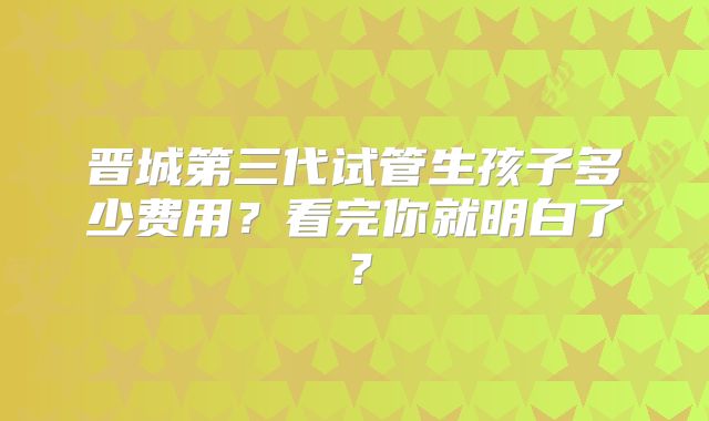 晋城第三代试管生孩子多少费用?看完你就明白了?