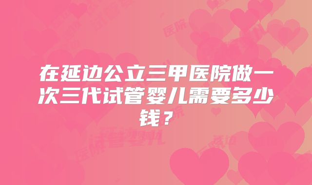 在延边公立三甲医院做一次三代试管婴儿需要多少钱？