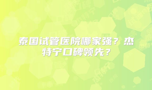 泰国试管医院哪家强？杰特宁口碑领先？