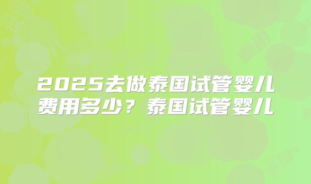 2025去做泰国试管婴儿费用多少？泰国试管婴儿