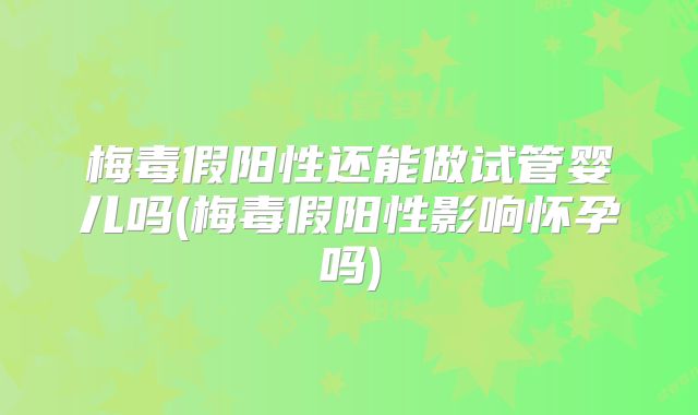 梅毒假阳性还能做试管婴儿吗(梅毒假阳性影响怀孕吗)