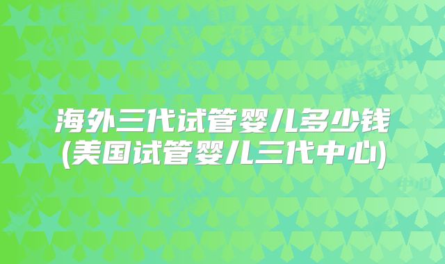 海外三代试管婴儿多少钱(美国试管婴儿三代中心)