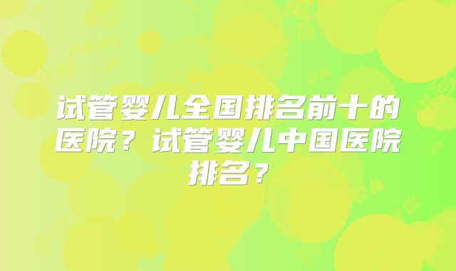 试管婴儿全国排名前十的医院？试管婴儿中国医院排名？