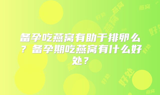 备孕吃燕窝有助于排卵么？备孕期吃燕窝有什么好处？
