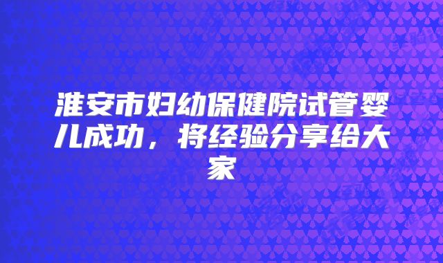 淮安市妇幼保健院试管婴儿成功，将经验分享给大家