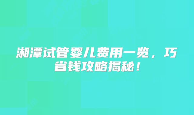 湘潭试管婴儿费用一览,巧省钱攻略揭秘!