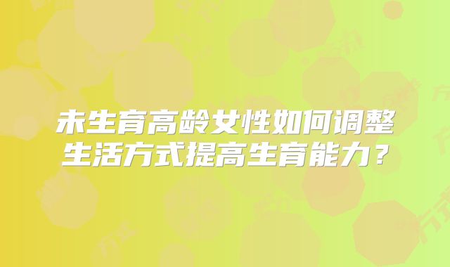 未生育高龄女性如何调整生活方式提高生育能力？