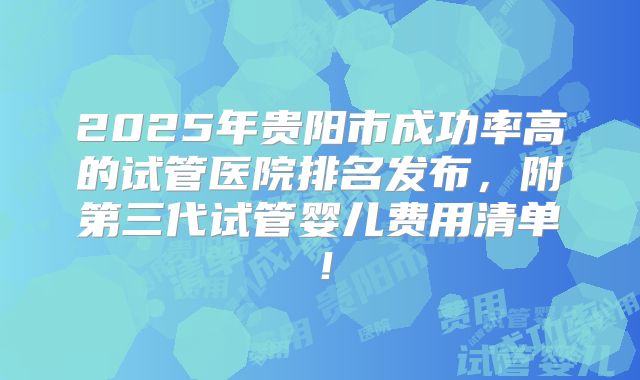 2025年贵阳市成功率高的试管医院排名发布，附第三代试管婴儿费用清单！