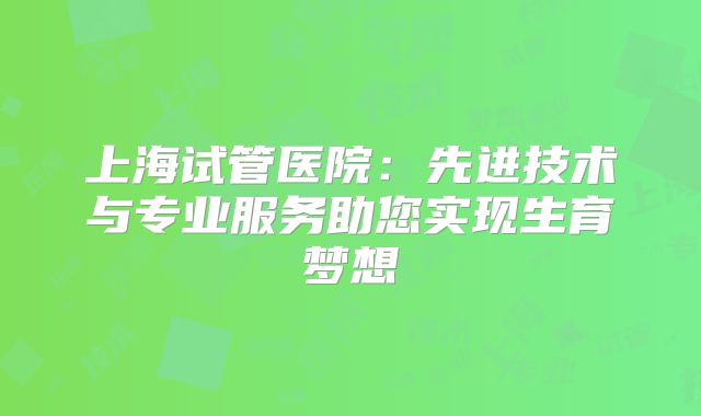 上海试管医院：先进技术与专业服务助您实现生育梦想