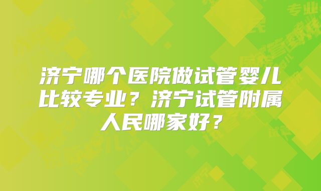 济宁哪个医院做试管婴儿比较专业？济宁试管附属人民哪家好？