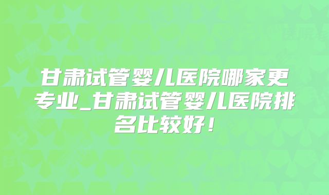 甘肃试管婴儿医院哪家更专业_甘肃试管婴儿医院排名比较好！