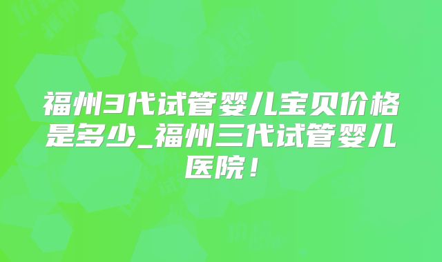 福州3代试管婴儿宝贝价格是多少_福州三代试管婴儿医院!