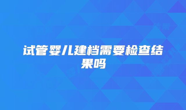 试管婴儿建档需要检查结果吗