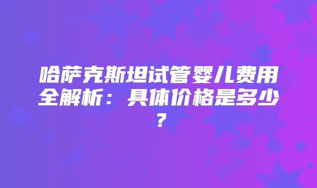 哈萨克斯坦试管婴儿费用全解析:具体价格是多少?