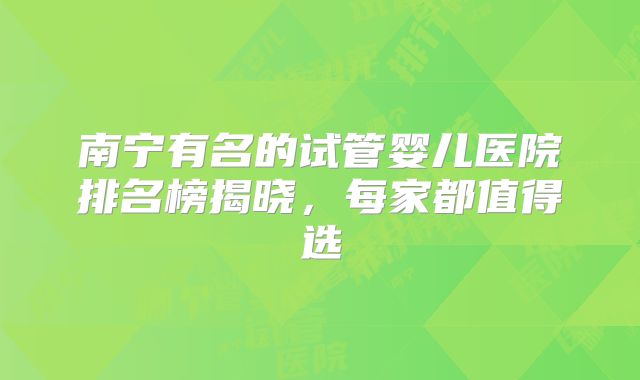 南宁有名的试管婴儿医院排名榜揭晓，每家都值得选