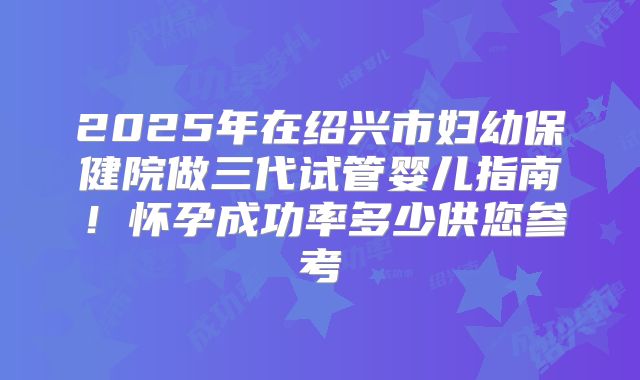 2025年在绍兴市妇幼保健院做三代试管婴儿指南！怀孕成功率多少供您参考