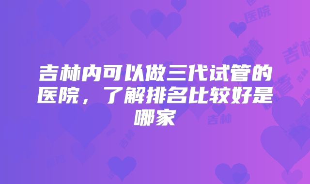 吉林内可以做三代试管的医院,了解排名比较好是哪家
