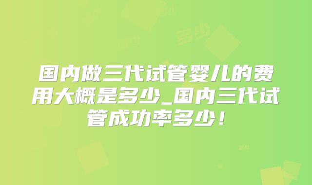 国内做三代试管婴儿的费用大概是多少_国内三代试管成功率多少!