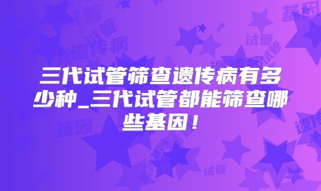 三代试管筛查遗传病有多少种_三代试管都能筛查哪些基因！