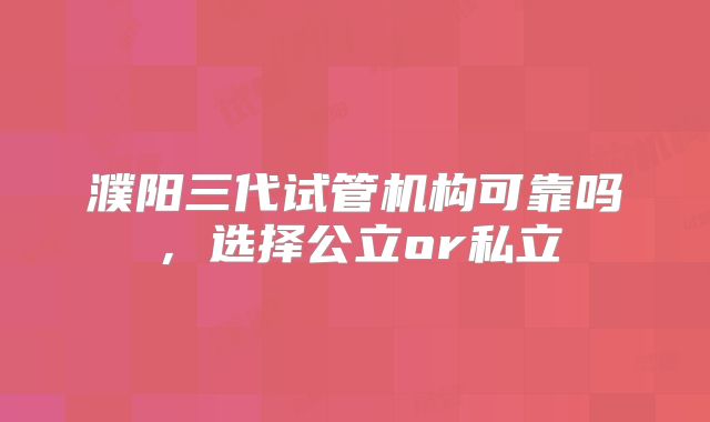 濮阳三代试管机构可靠吗，选择公立or私立
