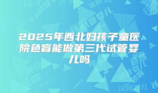 2025年西北妇孩子童医院色盲能做第三代试管婴儿吗