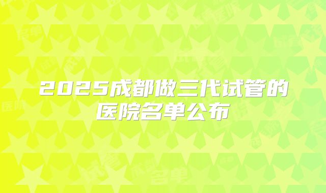 2025成都做三代试管的医院名单公布
