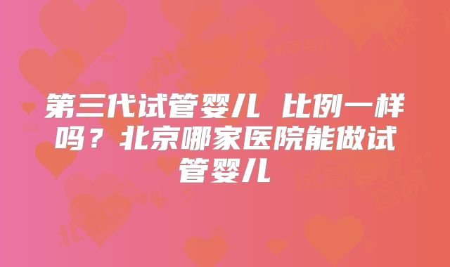 第三代试管婴儿 比例一样吗？北京哪家医院能做试管婴儿