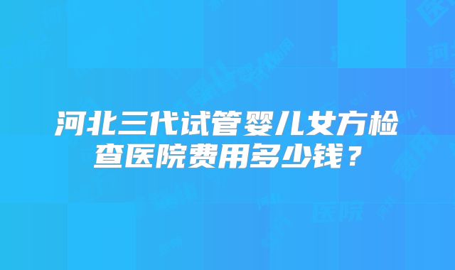 河北三代试管婴儿女方检查医院费用多少钱？