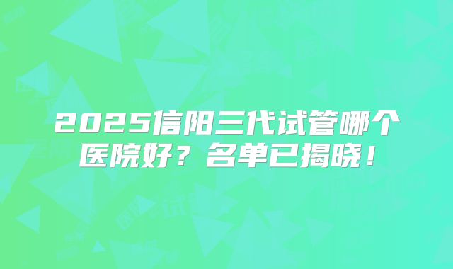2025信阳三代试管哪个医院好？名单已揭晓！
