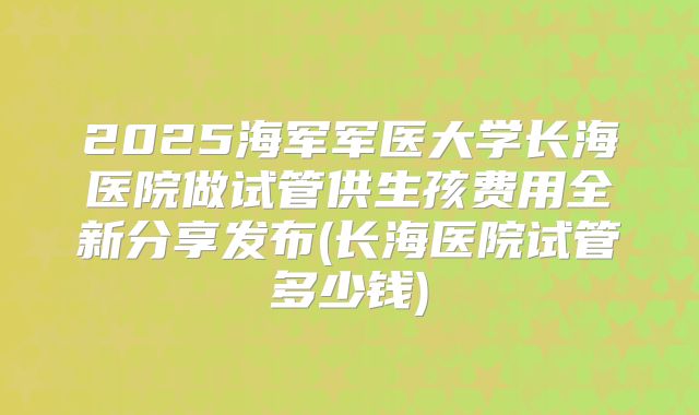 2025海军军医大学长海医院做试管供生孩费用全新分享发布(长海医院试管多少钱)