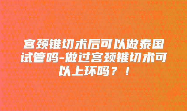 宫颈锥切术后可以做泰国试管吗-做过宫颈锥切术可以上环吗？！