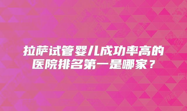 拉萨试管婴儿成功率高的医院排名第一是哪家？