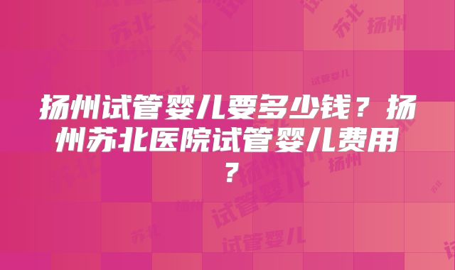 扬州试管婴儿要多少钱?扬州苏北医院试管婴儿费用?