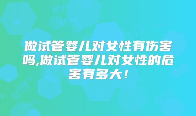做试管婴儿对女性有伤害吗,做试管婴儿对女性的危害有多大！