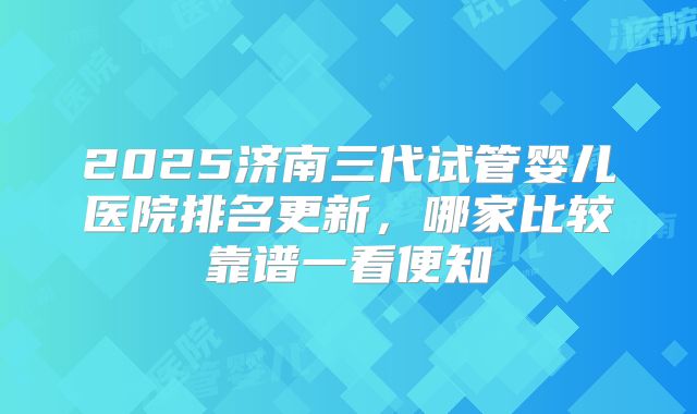2025济南三代试管婴儿医院排名更新，哪家比较靠谱一看便知