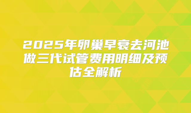 2025年卵巢早衰去河池做三代试管费用明细及预估全解析