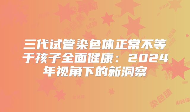 三代试管染色体正常不等于孩子全面健康：2024年视角下的新洞察