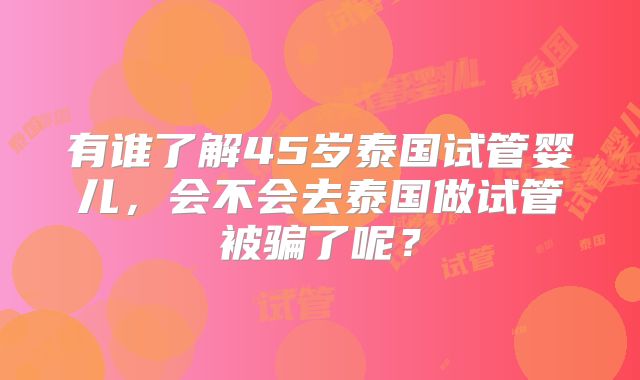 有谁了解45岁泰国试管婴儿,会不会去泰国做试管被骗了呢?